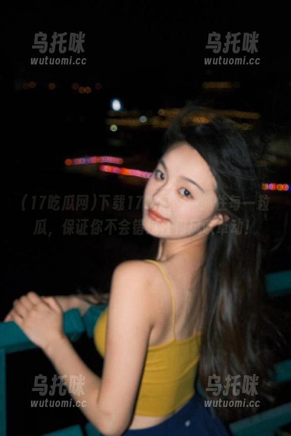 下载17吃瓜网，抓住每一粒瓜，保证你不会错过任何风吹草动！
