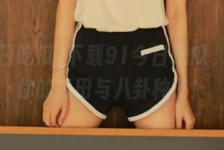 下载91今日吃瓜，准备好你的瓜田与八卦种子！
