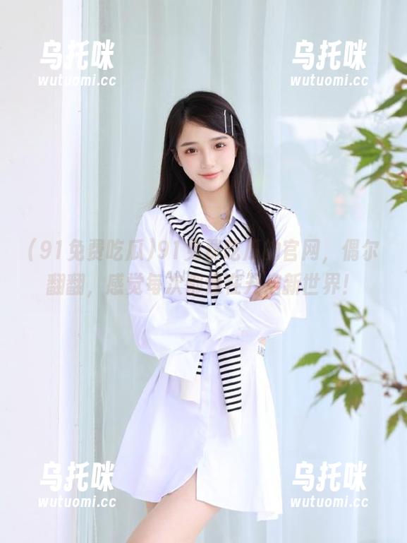 91免费吃瓜 91免费吃瓜的官网,偶尔翻翻,感觉每次都像在开启新世界!