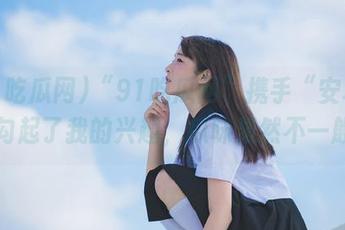 “91吃瓜网”携手“安卓”，勾起了我的兴趣，瓜味果然不一般！