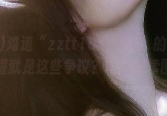 难道“zztt155.ccm”的“永久”荣耀就是这些争议？咱们继续围观！