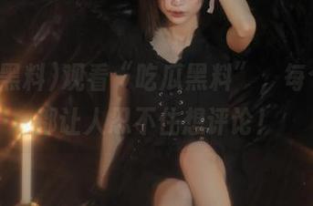 观看“吃瓜黑料”，每个瞬间都让人忍不住想评论！
